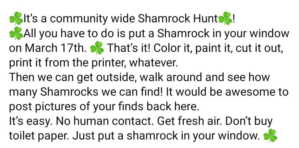 A social media post advertising a community-wide shamrock hunt for kids and parents. Text reads:

It's a community wide Shamrock Hunt! All you have to do is put a Shamrock in your window on March 17th. That's it! Color it, paint it, cut it out, print it from the printer, whatever. Then we can get outside, walk around and see how many Shamrocks we can find! It would be awesome to post pictures of your finds back here. It's easy. No human contact. Get fresh air. Don't buy toilet paper. Just put a shamrock in your window. 